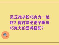灵芝孢子粉巧克力一起吃？探讨灵芝孢子粉与巧克力的营养搭配？