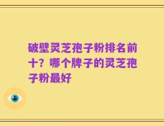 破壁灵芝孢子粉排名前十？哪个牌子的灵芝孢子粉最好