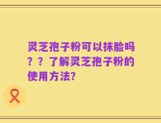 灵芝孢子粉可以抹脸吗？？了解灵芝孢子粉的使用方法？