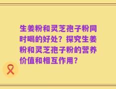 生姜粉和灵芝孢子粉同时喝的好处？探究生姜粉和灵芝孢子粉的营养价值和相互作用？