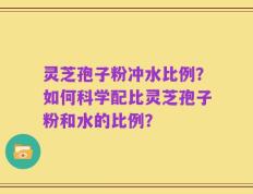 灵芝孢子粉冲水比例？如何科学配比灵芝孢子粉和水的比例？