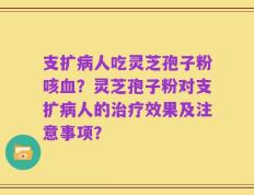 支扩病人吃灵芝孢子粉咳血？灵芝孢子粉对支扩病人的治疗效果及注意事项？