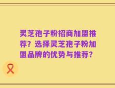 灵芝孢子粉招商加盟推荐？选择灵芝孢子粉加盟品牌的优势与推荐？