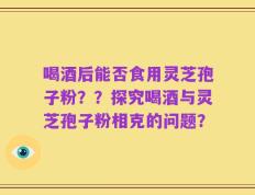 喝酒后能否食用灵芝孢子粉？？探究喝酒与灵芝孢子粉相克的问题？