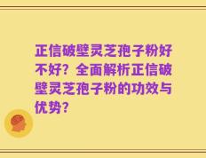 正信破壁灵芝孢子粉好不好？全面解析正信破壁灵芝孢子粉的功效与优势？