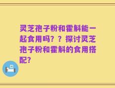 灵芝孢子粉和霍斛能一起食用吗？？探讨灵芝孢子粉和霍斛的食用搭配？