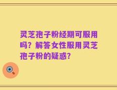 灵芝孢子粉经期可服用吗？解答女性服用灵芝孢子粉的疑惑？