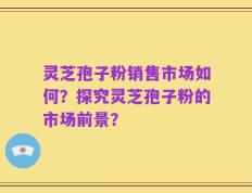 灵芝孢子粉销售市场如何？探究灵芝孢子粉的市场前景？