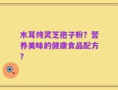 木耳炖灵芝孢子粉？营养美味的健康食品配方？