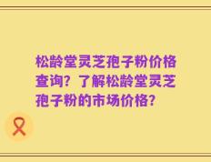 松龄堂灵芝孢子粉价格查询？了解松龄堂灵芝孢子粉的市场价格？
