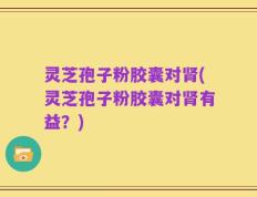 灵芝孢子粉胶囊对肾(灵芝孢子粉胶囊对肾有益？)
