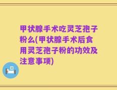 甲状腺手术吃灵芝孢子粉么(甲状腺手术后食用灵芝孢子粉的功效及注意事项)