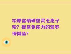 松原富硒破壁灵芝孢子粉？提高免疫力的营养保健品？