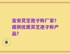 吉安灵芝孢子粉厂家？提供优质灵芝孢子粉产品？