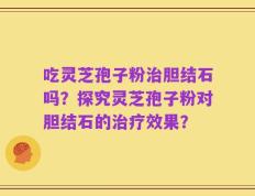 吃灵芝孢子粉治胆结石吗？探究灵芝孢子粉对胆结石的治疗效果？