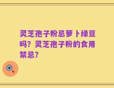 灵芝孢子粉忌萝卜绿豆吗？灵芝孢子粉的食用禁忌？