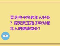 灵芝孢子粉老年人好处？探究灵芝孢子粉对老年人的健康益处？