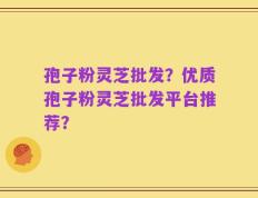 孢子粉灵芝批发？优质孢子粉灵芝批发平台推荐？