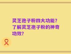 灵芝孢子粉四大功能？了解灵芝孢子粉的神奇功效？