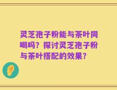 灵芝孢子粉能与茶叶同喝吗？探讨灵芝孢子粉与茶叶搭配的效果？