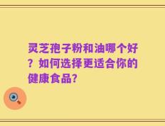 灵芝孢子粉和油哪个好？如何选择更适合你的健康食品？