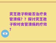 灵芝孢子粉能否治疗食管溃疡？？探讨灵芝孢子粉对食管溃疡的疗效？