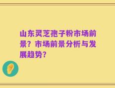 山东灵芝孢子粉市场前景？市场前景分析与发展趋势？