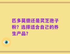 匹多莫德还是灵芝孢子粉？选择适合自己的养生产品？