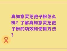 真如意灵芝孢子粉怎么样？了解真如意灵芝孢子粉的功效和使用方法？