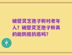 破壁灵芝孢子粉对老年人？破壁灵芝孢子粉真的能防癌抗癌吗？