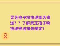 灵芝孢子粉快递能否寄送？？了解灵芝孢子粉快递寄送相关规定？