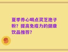 夏季养心喝点灵芝孢子粉？提高免疫力的健康饮品推荐？