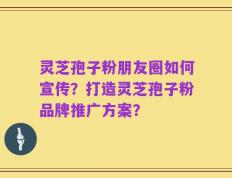灵芝孢子粉朋友圈如何宣传？打造灵芝孢子粉品牌推广方案？