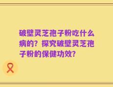 破壁灵芝孢子粉吃什么病的？探究破壁灵芝孢子粉的保健功效？