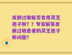 皮肤过敏能否食用灵芝孢子粉？？专家解答皮肤过敏患者的灵芝孢子粉问题？
