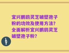 宜兴鹏鹞灵芝破壁孢子粉的功效及使用方法？全面解析宜兴鹏鹞灵芝破壁孢子粉？