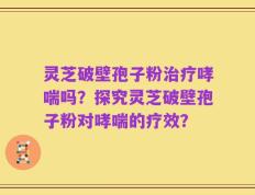 灵芝破壁孢子粉治疗哮喘吗？探究灵芝破壁孢子粉对哮喘的疗效？