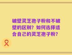 破壁灵芝孢子粉和不破壁的区别？如何选择适合自己的灵芝孢子粉？