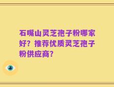 石嘴山灵芝孢子粉哪家好？推荐优质灵芝孢子粉供应商？