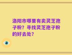 洛阳市哪里有卖灵芝孢子粉？寻找灵芝孢子粉的好去处？