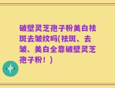 破壁灵芝孢子粉美白祛斑去皱纹吗(祛斑、去皱、美白全靠破壁灵芝孢子粉！)