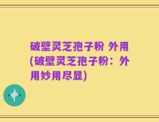 破壁灵芝孢子粉 外用(破壁灵芝孢子粉：外用妙用尽显)