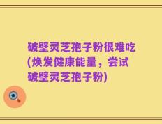 破壁灵芝孢子粉很难吃(焕发健康能量，尝试破壁灵芝孢子粉)