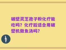 破壁灵芝孢子粉化疗能吃吗？化疗后适合用破壁机做鱼汤吗？