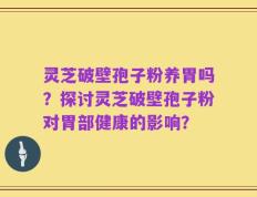 灵芝破壁孢子粉养胃吗？探讨灵芝破壁孢子粉对胃部健康的影响？