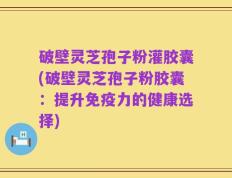 破壁灵芝孢子粉灌胶囊(破壁灵芝孢子粉胶囊：提升免疫力的健康选择)