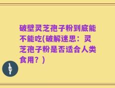 破壁灵芝孢子粉到底能不能吃(破解迷思：灵芝孢子粉是否适合人类食用？)