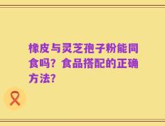 橡皮与灵芝孢子粉能同食吗？食品搭配的正确方法？
