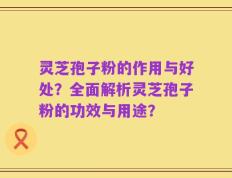 灵芝孢子粉的作用与好处？全面解析灵芝孢子粉的功效与用途？