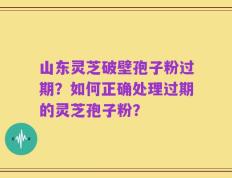 山东灵芝破壁孢子粉过期？如何正确处理过期的灵芝孢子粉？